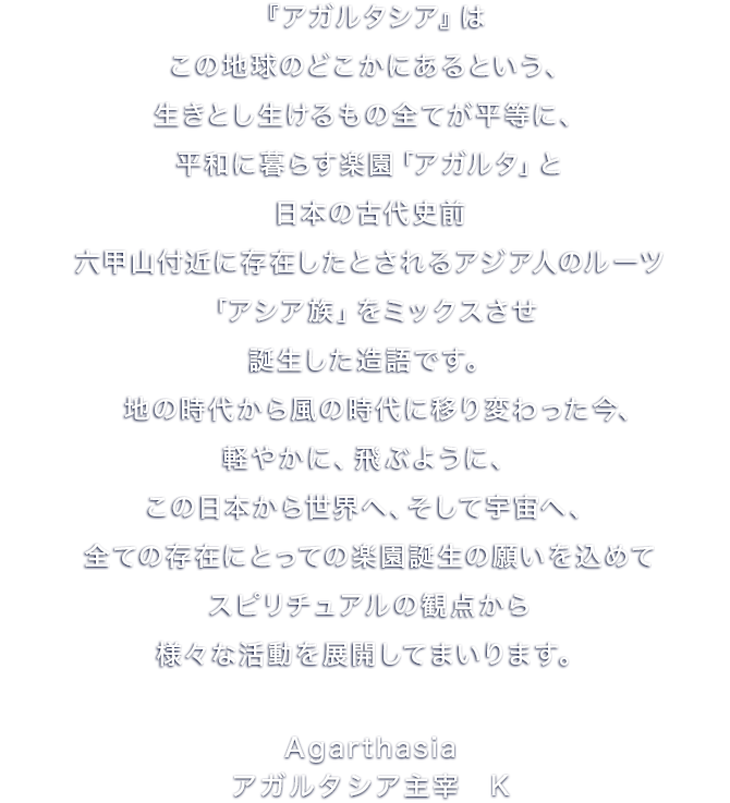 『アガルタシア』は、この地球のどこかにあるという、生きとし生けるもの全てが平等に、平和に暮らす楽園「アガルタ」と、日本の古代史前、六甲山付近に存在したとされるアジア人のルーツ、「アシア族」をミックスさせ、誕生した造語です。
　地の時代から風の時代に移り変わった今、軽やかに、飛ぶように、この日本から世界へ、そして宇宙へ、全ての存在にとっての楽園誕生の願いを込めて、我々は、スピリチュアルの観点から、様々な活動を展開してまいります。