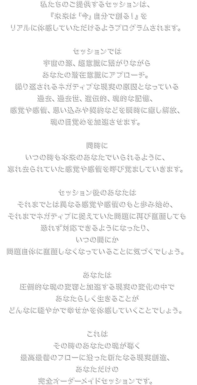 個人様向けのセッションです。複数名のワーカーが在籍、お近くのワーカーをご紹介いたします。「未来は今ここで創られる」これから自分はどうしていきたいだろう‥。仕事、恋愛・結婚などパートナーシップ、職場や友人、家族との人間関係といったさまざまなシーンで起こる、悩み。そんな悩みに対して、悩みを引き起こす原因であるあなたの潜在意識にアプローチします。原因となる、あなたの捉え方にアクセスし、本当はどうなりたいのかという、本来のあなたをともに探求します。20,000円/1時間